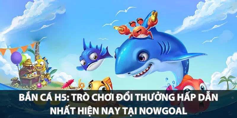 Bắn Cá H5: Trò chơi đổi thưởng hấp dẫn nhất hiện nay tại Nowgoal
